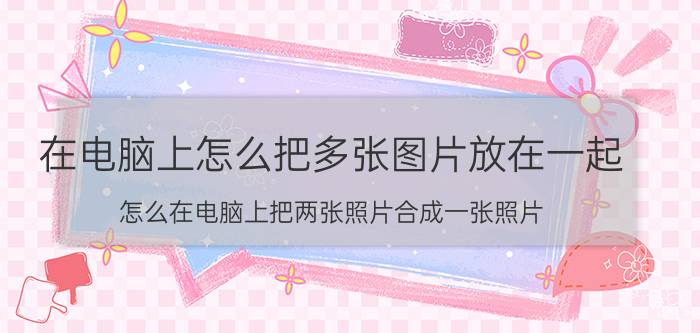 在电脑上怎么把多张图片放在一起 怎么在电脑上把两张照片合成一张照片？